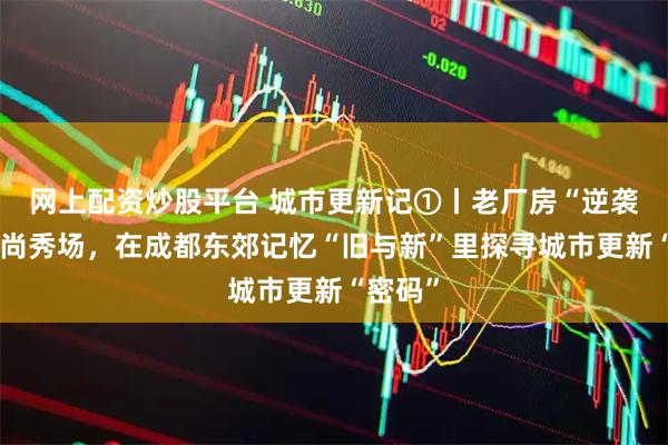 网上配资炒股平台 城市更新记①丨老厂房“逆袭”成时尚秀场，在成都东郊记忆“旧与新”里探寻城市更新“密码”
