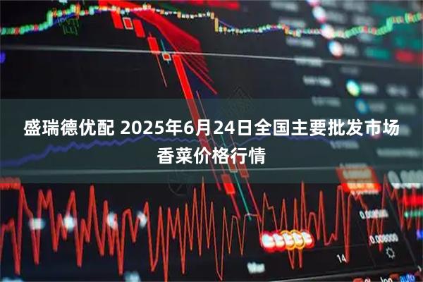 盛瑞德优配 2025年6月24日全国主要批发市场香菜价格行情