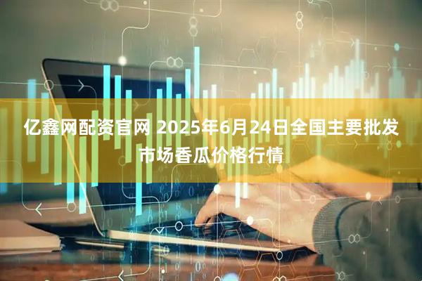 亿鑫网配资官网 2025年6月24日全国主要批发市场香瓜价格行情