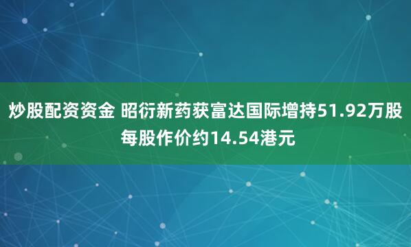 炒股配资资金 昭衍新药获富达国际增持51.92万股 每股作价约14.54港元