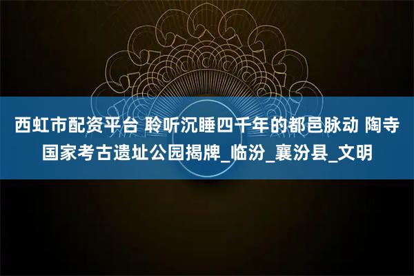 西虹市配资平台 聆听沉睡四千年的都邑脉动 陶寺国家考古遗址公园揭牌_临汾_襄汾县_文明