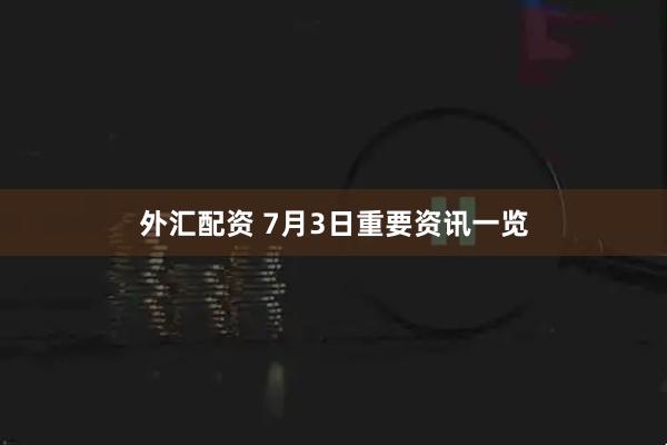 外汇配资 7月3日重要资讯一览