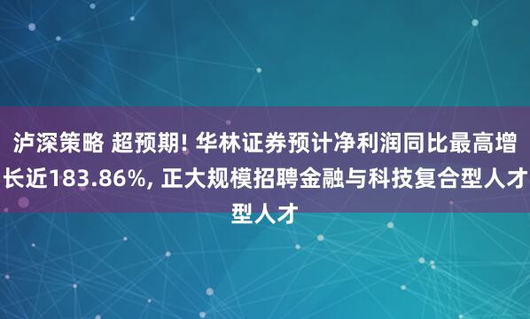 泸深策略 超预期! 华林证券预计净利润同比最高增长近183.86%, 正大规模招聘金融与科技复合型人才