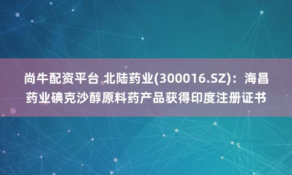 尚牛配资平台 北陆药业(300016.SZ)：海昌药业碘克沙醇原料药产品获得印度注册证书