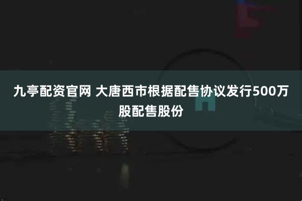 九亭配资官网 大唐西市根据配售协议发行500万股配售股份
