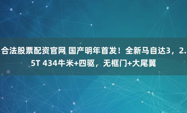 合法股票配资官网 国产明年首发！全新马自达3，2.5T 434牛米+四驱，无框门+大尾翼