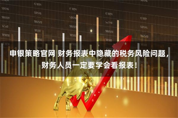 申银策略官网 财务报表中隐藏的税务风险问题，财务人员一定要学会看报表！