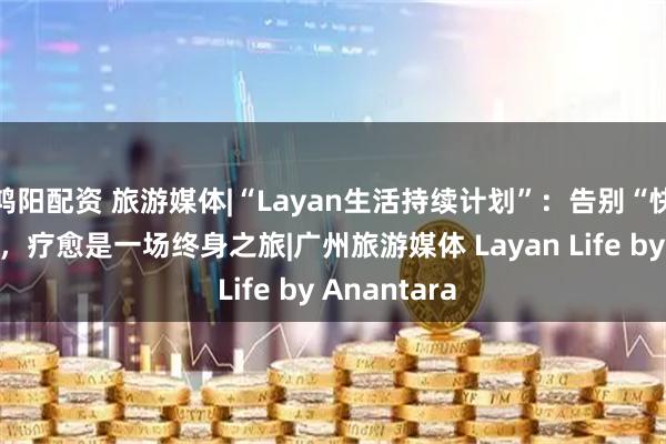 鸿阳配资 旅游媒体|“Layan生活持续计划”：告别“快闪式”疗愈，疗愈是一场终身之旅|广州旅游媒体 Layan Life by Anantara