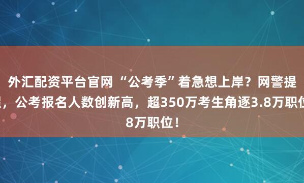 外汇配资平台官网 “公考季”着急想上岸？网警提醒，公考报名人数创新高，超350万考生角逐3.8万职位！