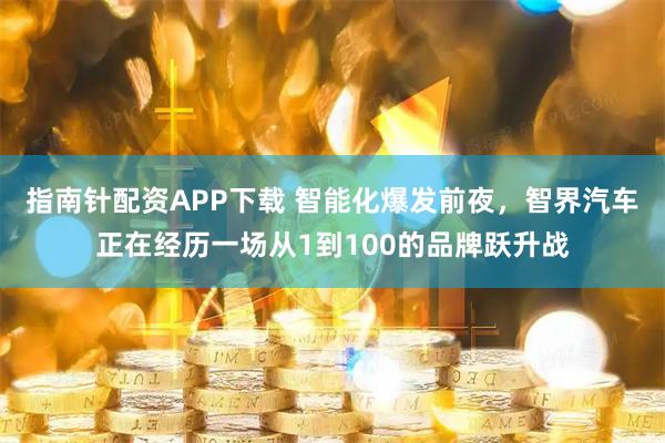 指南针配资APP下载 智能化爆发前夜，智界汽车正在经历一场从1到100的品牌跃升战