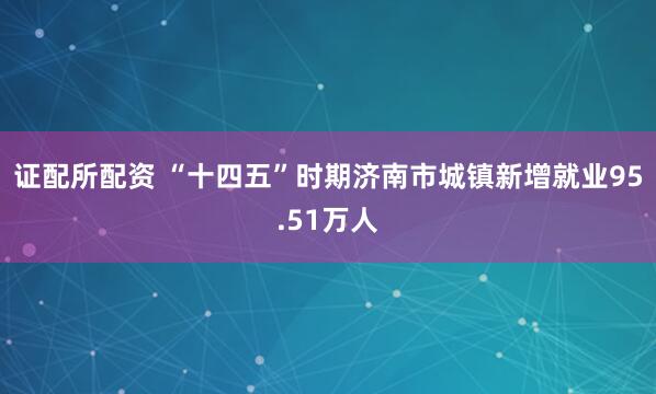 证配所配资 “十四五”时期济南市城镇新增就业95.51万人