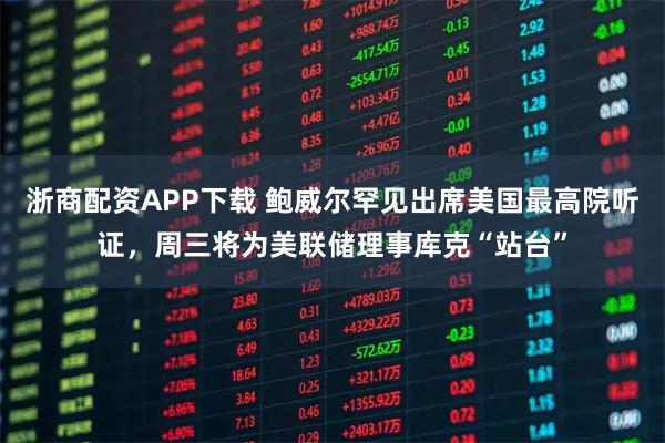 浙商配资APP下载 鲍威尔罕见出席美国最高院听证，周三将为美联储理事库克“站台”