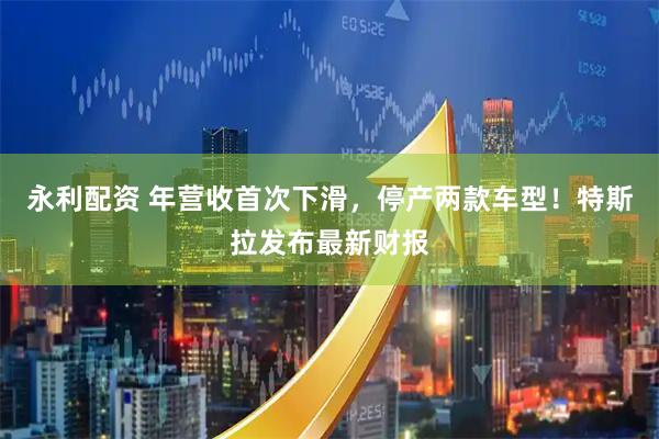 永利配资 年营收首次下滑，停产两款车型！特斯拉发布最新财报