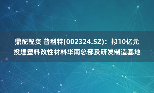 鼎配配资 普利特(002324.SZ)：拟10亿元投建塑料改性材料华南总部及研发制造基地