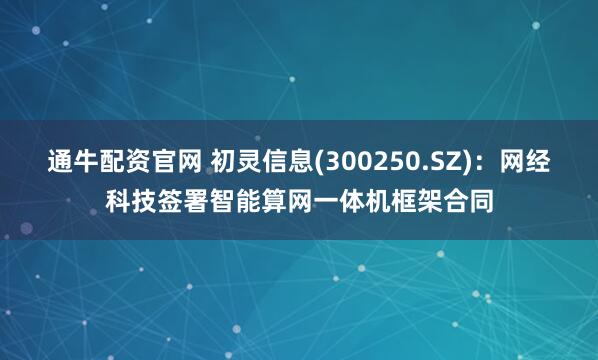 通牛配资官网 初灵信息(300250.SZ)：网经科技签署智能算网一体机框架合同