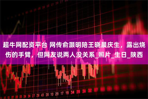 超牛网配资平台 网传俞灏明陪王晓晨庆生，露出烧伤的手臂，但网友说两人没关系_照片_生日_陕西