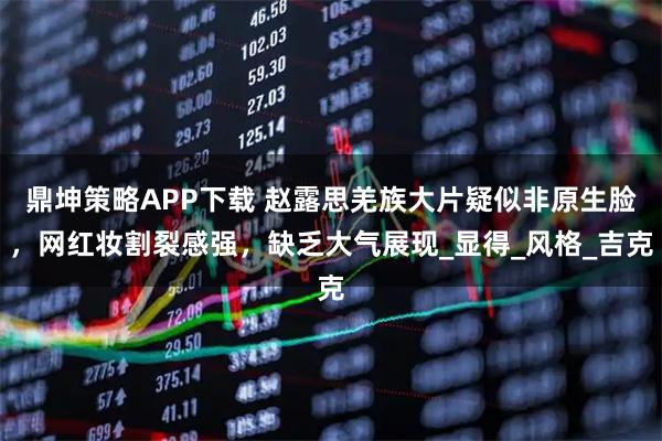 鼎坤策略APP下载 赵露思羌族大片疑似非原生脸，网红妆割裂感强，缺乏大气展现_显得_风格_吉克