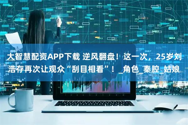大智慧配资APP下载 逆风翻盘！这一次，25岁刘浩存再次让观众“刮目相看”！_角色_秦腔_姑娘