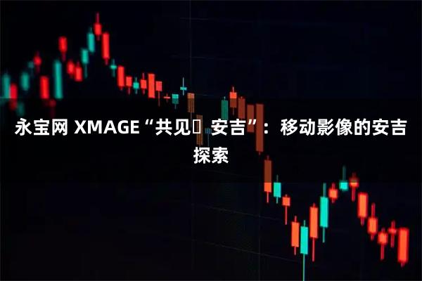 永宝网 XMAGE“共见・安吉”：移动影像的安吉探索