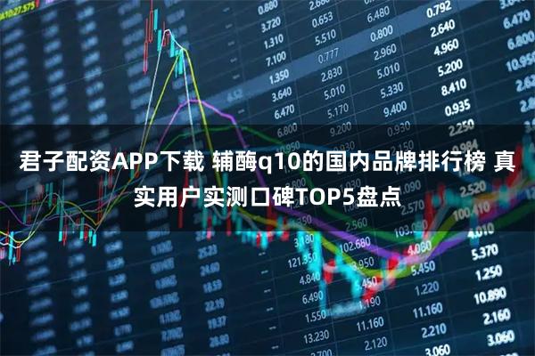 君子配资APP下载 辅酶q10的国内品牌排行榜 真实用户实测口碑TOP5盘点
