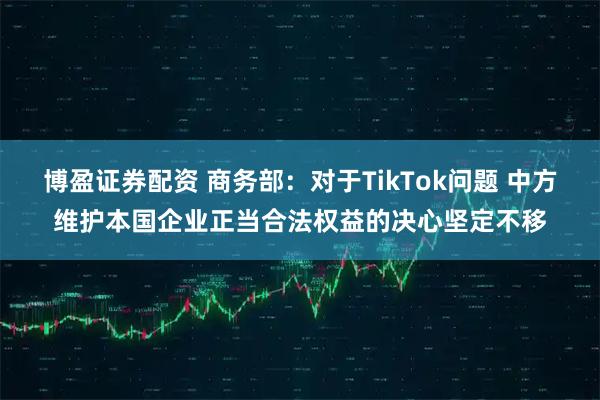 博盈证券配资 商务部：对于TikTok问题 中方维护本国企业正当合法权益的决心坚定不移
