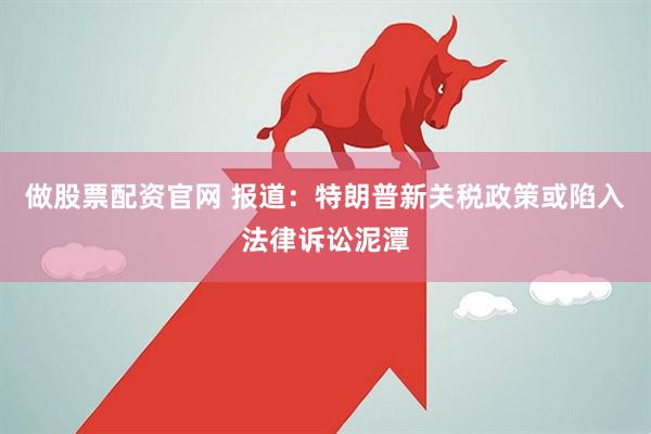 做股票配资官网 报道：特朗普新关税政策或陷入法律诉讼泥潭